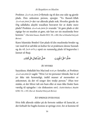 At Respektere en Muslim
16
Profeten     ʋ     ʄ flyttede sig til den ene side og gjorde
plads. Den ankomne person, spurgte: “Ya Rasool-Allah
    ʋ     ʄ der var allerede plads nok. Hvorfor gjorde du
Dig sallallahu alayihi wasallam besværet for at skabe mere
plads? Profeten     ʋ     ʄ svarede: "At gøre plads er det
rigtige for en muslim at gøre, når han ser sin muslimske bror
komme.” (Shu'ubul-Imaan, Hadith 8933, V6, s 468, Dar-ul-Kutubul lmiyyah
Beirut)
Kære Islamiske Brødre! Gør plads til din muslimske broder og
vær med til at udvikle en kultur for at praktisere denne Sunnah
og du vil   opnå en rummelig plads til begravelse i
Jannat-ul-Baqi.
ʏ  ʄʋ     ʄ ʄʋ 
AT HVISKE
Sayyiduna Abdullah bin Mas'ood    ʝ fortæller, at Profeten
    ʋ     ʄ sagde: “Hvis I er tre personer tilstede, bør to af
jer ikke tale hemmeligt, indtil masser af mennesker er
ankommet, da det vil sorger den tredje person.” (Han tror
måske, at der bliver talt om ham eller at man ikke finder ham
værdig til optagelse i sin diskussion osv). (Sahih Bukhari, Hadith
6290, V4, s 185, Dar-ul- Kutubul Ilmiyyah Beirut)
AT SPRINGE OVER FOLK
Hvis folk allerede sidder på de forreste rækker til Juma'ah, er
det forbudt for bagfra komne at springe over, for at komme til
 
