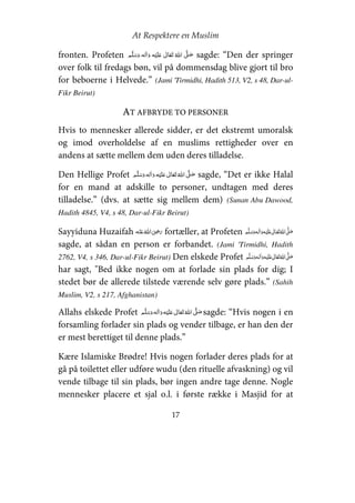 At Respektere en Muslim
17
fronten. Profeten       ʄ    ʋ sagde: “Den der springer
over folk til fredags bøn, vil på dommensdag blive gjort til bro
for beboerne i Helvede.” (Jami 'Tirmidhi, Hadith 513, V2, s 48, Dar-ul-
Fikr Beirut)
AT AFBRYDE TO PERSONER
Hvis to mennesker allerede sidder, er det ekstremt umoralsk
og imod overholdelse af en muslims rettigheder over en
andens at sætte mellem dem uden deres tilladelse.
Den Hellige Profet     ʋ     ʄ sagde, “Det er ikke Halal
for en mand at adskille to personer, undtagen med deres
tilladelse.” (dvs. at sætte sig mellem dem) (Sunan Abu Dawood,
Hadith 4845, V4, s 48, Dar-ul-Fikr Beirut)
Sayyiduna Huzaifah    ʝ fortæller, at Profeten     ʋ     ʄ
sagde, at sådan en person er forbandet. (Jami 'Tirmidhi, Hadith
2762, V4, s 346, Dar-ul-Fikr Beirut) Den elskede Profet     ʋ     ʄ
har sagt, "Bed ikke nogen om at forlade sin plads for dig; I
stedet bør de allerede tilstede værende selv gøre plads.” (Sahih
Muslim, V2, s 217, Afghanistan)
Allahs elskede Profet     ʋ     ʄ sagde: “Hvis nogen i en
forsamling forlader sin plads og vender tilbage, er han den der
er mest berettiget til denne plads.”
Kære Islamiske Brødre! Hvis nogen forlader deres plads for at
gå på toilettet eller udføre wudu (den rituelle afvaskning) og vil
vende tilbage til sin plads, bør ingen andre tage denne. Nogle
mennesker placere et sjal o.l. i første række i Masjid for at
 