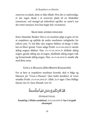 At Respektere en Muslim
18
reservere en plads, dette er ikke tilladt. Hvis det er nødvendigt,
er der ingen skade i at reservere plads til en Mukabbir
(annoncør, ved mangel på mikrofon) og/eller en same’e (en
der retter imamen, hvis han begår fejl i recitation).
SKAD IKKE ANDRES FØLELSER
Kære Islamiske Brødre! Det er en muslims pligt at gøre sit for
at respektere og opfylde de andre muslimers rettigheder for
enhver pris. Vi må ikke såre nogens følelser så længe vi ikke
har en Shari' grund. Vores salige Profet     ʋ     ʄ sårede
aldrig nogens følelser. Han     ʋ      ʄ drillede aldrig
nogen, gjorde aldrig nar af nogen, skubbede aldrig nogen væk
og fornærmede aldrig nogen. Han     ʋ     ʄ mødte alle
med åbne arme.
USWA-E-HASANA (DEN BEDSTE KARAKTÈR)
For at lære at respektere muslimer korrekt, skal vi følge og
fokusere på “Uswa-e-Hasana” (den bedst karakter) af vores
smukke Profet  ʄ    ʋ    . Allah siger i Den Hellige
Quran, Juz 21, Sura Ahzaab, vers 21:
  ۡ   ȹȸ   ۡ  ۡ  ۡ   ʅ ۡ
OVERSÆTTELSE:
Sandelig i Allahs sendebud     ʋ     ʄ har I et godt
eksempel.
 