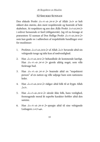 At Respektere en Muslim
19
52 SMUKKE SUNNAN
Den elskede Profet     ʋ      ʄ af Allah er helt
sikkert den største, den mest respekterede og beærede af hele
skabelsen. At respektere og ære den Ædle Profet ʄ    ʋ     
i enhver henseende er fard (obligatorisk). Jeg vil nu forsøge at
præsentere 52 sunnan af Den Hellige Profet     ʋ     ʄ
som kan guide os i udførelsen af respektfulde handlinger over
for muslimser:
1. Profeten     ʋ     ʄ af Allah bevarede altid sin
velsignede tunge og talte kun af nødvendighed.
2. Han     ʋ     ʄ behandlede de kommende kærligt.
Han   ʄ    ʋ    gjorde aldrig noget, som ville
forårsage had.
3. Han     ʋ      ʄ beærede altid en “respekteret
person” af en nation og ville udpege ham som nationens
leder.
4. Han ʋ     ʄ    rådgav altid folk til at frygte Allah
.
5. Han     ʋ      ʄ sårede ikke folk, hans venlighed,
fremragende moral & superbe karakter forblev altid den
samme.
6. Han   ʋ      ʄ  spurgte altid til sine velsignede
Ledsagere   ʋ.
 