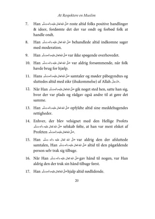 At Respektere en Muslim
20
7. Han     ʋ     ʄ roste altid folks positive handlinger
& ideer, fordømte det der var ondt og forbød folk at
handle ondt.
8. Han     ʄ    ʋ  behandlede altid indkomne sager
med moderation.
9. Han     ʋ     ʄ var ikke spøgende overhovedet.
10. Han     ʋ      ʄ var aldrig forsømmende, når folk
havde brug for hjælp.
11. Hans     ʋ     ʄ samtaler og møder påbegyndtes og
sluttedes altid med zikr (ihukommelse) af Allah .
12. Når Han     ʋ     ʄ gik noget sted hen, satte han sig,
hvor der var plads og rådgav også andre til at gøre det
samme.
13. Han     ʋ     ʄ opfyldte altid sine meddeltagendes
rettigheder.
14. Enhver, der blev velsignet med den Hellige Profets
    ʋ      ʄ selskab følte, at han var mest elsket af
Profeten     ʋ     ʄ .
15. Han     ʋ      ʄ var aldrig den der afsluttede
samtalen, Han     ʋ     ʄ altid til den pågældende
person selv trak sig tilbage.
16. Når Han     ʋ      ʄ gav hånd til nogen, var Han
aldrig den der trak sin hånd tilbage først.
17. Han     ʋ     ʄ hjalp altid nødlidende.
 