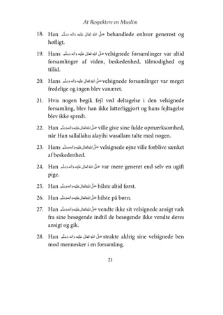 At Respektere en Muslim
21
18. Han     ʄ    ʋ  behandlede enhver generøst og
høfligt.
19. Hans     ʋ      ʄ velsignede forsamlinger var altid
forsamlinger af viden, beskedenhed, tålmodighed og
tillid.
20. Hans   ʋ     ʄ  velsignede forsamlinger var meget
fredelige og ingen blev vanæret.
21. Hvis nogen begik fejl ved deltagelse i den velsignede
forsamling, blev han ikke latterliggjort og hans fejltagelse
blev ikke spredt.
22. Han     ʋ     ʄ ville give sine fulde opmærksomhed,
når Han sallallahu alayihi wasallam talte med nogen.
23. Hans     ʋ     ʄ velsignede øjne ville forblive sænket
af beskedenhed.
24. Han     ʋ     ʄ var mere generet end selv en ugift
pige.
25. Han     ʋ     ʄ hilste altid først.
26. Han     ʋ     ʄ hilste på børn.
27. Han     ʋ     ʄ vendte ikke sit velsignede ansigt væk
fra sine besøgende indtil de besøgende ikke vendte deres
ansigt og gik.
28. Han     ʋ      ʄ strakte aldrig sine velsignede ben
mod mennesker i en forsamling.
 