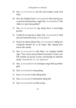At Respektere en Muslim
22
29. Han     ʋ      ʄ sad ofte med ansigtet vendt mod
Kaba.
30. Hvis den Hellige Profet     ʋ     ʄ ikke brød sig om
en persons kommentarer, sagde Han     ʋ     ʄ “Må
Allah give ham godhed.”
31. Han     ʄ    ʋ  tog aldrig hævn af personlige
grunde.
32. I stedet for at tage hævn, tilgav Han     ʋ     ʄ altid
dem der bedrøvede Ham     ʋ     ʄ .
33. Bortset fra Jihad, løftede Han     ʋ     ʄ aldrig sine
velsignede hænder for at slå nogen. Ikke engang hans
koner eller ansatte.
34. Han     ʋ      ʄ talte blidt, i en velsignet Hadith
siges: “Den værste person blandt mennesker er ham, som
folk forlader på grund af hans uanstændigt & stødende
sprog.” (Sahih Muslim, V2, s 322, Afghanistan)
35. Han     ʋ     ʄ var naturligvis meget blid og forblev
glad.
36. Han     ʋ     ʄ skreg aldrig.
37. Han      ʋ     ʄ talte aldrig hårdt.
38. Han     ʋ     ʄ bebrejdede aldrig folk.
39. Han     ʋ     ʄ var ikke nærig.
 