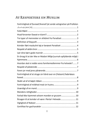 I
At Respektere en Muslim
Fortrinlighed af Durood Shareef (at sende velsignelser på Profeten
ʄʋ )..............................................................................1
Falsk Mønt ......................................................................................1
Hvad forventer Dawat-e-Islami?.....................................................2
Tre typer af mennesker er afskåret fra Paradiset...........................3
Definition af Dayyuth......................................................................3
Kvinder iført maskulint tøj er berøvet Paradiset ............................4
Respekt af ældre bror.....................................................................5
Lær dine børn gode mannér...........................................................5
En årsag til at der ikke er Madani Miljø (sunnah opfyldende miljø) i
hjemmene.......................................................................................6
Hvordan skal vi redde vores familiemedlemmer fra helvede?.......7
Respekt af pårørende .....................................................................7
Foren jer med jeres pårørende.......................................................7
Fortrinlighed af at stryge sin hånd over en (Yateem) faderløses
hoved ..............................................................................................8
Skabt ud af et bøjet ribben .............................................................9
Fortrinlighed af mildhed mod sin hustru........................................9
Uværdigt af en mand......................................................................9
Mandens rettigheder....................................................................10
Forlad ikke hjemmet selvom manden er grusom.........................10
Årsagen til at kvinder vil være i flertal i Helvede..........................11
Vigtighed af Naboer......................................................................11
Certifikat for god karaktèr ............................................................12
 