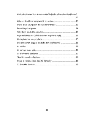 II
Hvilke kvaliteter skal Ameer-e-Qafila (leder af Madani-lejr) have?
......................................................................................................12
Alt overskyddene bør gives til en anden.......................................13
Du vil blive spurgt om dine underordnede...................................13
Fordeling af opgaver.....................................................................14
Tilbyd din plads til en anden.........................................................14
Rejs med Madani Qafila (Sunnah inspireret lejr)..........................15
Optag ikke for meget plads...........................................................15
Det er Sunnah at gøre plads til den nyankomne ..........................15
At hviske .......................................................................................16
At springe over folk.......................................................................16
At afbryde to personer .................................................................17
Skad ikke andres følelser ..............................................................18
Uswa-e-Hasana (Den Bedste Karaktèr).........................................18
52 Smukke Sunnan........................................................................19
 