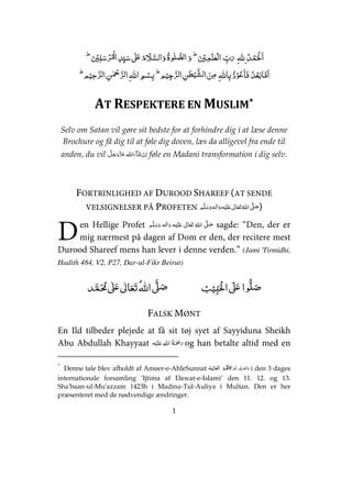 1
    ۡ ۡۡ ۡ      ۡ ۡ ۡ     ʄʋ       
  ۡ  ۡۡ   ۡ      ۡۡ   ۡ
AT RESPEKTERE EN MUSLIM*
Selv om Satan vil gøre sit bedste for at forhindre dig i at læse denne
Brochure og få dig til at føle dig doven, læs da alligevel fra ende til
anden, du vil   føle en Madani transformation i dig selv.
FORTRINLIGHED AF DUROOD SHAREEF (AT SENDE
VELSIGNELSER PÅ PROFETEN ʄʋ )
en Hellige Profet     ʋ      ʄ sagde: “Den, der er
mig nærmest på dagen af Dom er den, der recitere mest
Durood Shareef mens han lever i denne verden.” (Jami 'Tirmidhi,
Hadith 484, V2, P27, Dar-ul-Fikr Beirut)
ʏ  ʄʋ     ʄ ʄʋ 
FALSK MØNT
En Ild tilbeder plejede at få sit tøj syet af Sayyiduna Sheikh
Abu Abdullah Khayyaat ʋ    og han betalte altid med en
*
Denne tale blev afholdt af Ameer-e-AhleSunnat   ʅ   i den 3 dages
internationale forsamling ’Ijtima af Dawat-e-Islami’ den 11. 12. og 13.
Sha'baan-ul-Mu'azzam 1423h i Madina-Tul-Auliya i Multan. Den er her
præsenteret med de nødvendige ændringer.
D
 