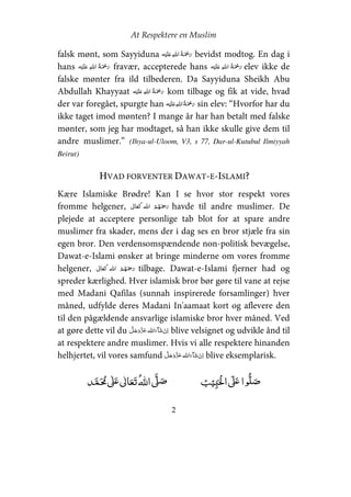 At Respektere en Muslim
2
falsk mønt, som Sayyiduna ʋ    bevidst modtog. En dag i
hans ʋ    fravær, accepterede hans ʋ    elev ikke de
falske mønter fra ild tilbederen. Da Sayyiduna Sheikh Abu
Abdullah Khayyaat ʋ    kom tilbage og fik at vide, hvad
der var foregået, spurgte han ʋ    sin elev: “Hvorfor har du
ikke taget imod mønten? I mange år har han betalt med falske
mønter, som jeg har modtaget, så han ikke skulle give dem til
andre muslimer.” (Ihya-ul-Uloom, V3, s 77, Dar-ul-Kutubul Ilmiyyah
Beirut)
HVAD FORVENTER DAWAT-E-ISLAMI?
Kære Islamiske Brødre! Kan I se hvor stor respekt vores
fromme helgener,   havde til andre muslimer. De
plejede at acceptere personlige tab blot for at spare andre
muslimer fra skader, mens der i dag ses en bror stjæle fra sin
egen bror. Den verdensomspændende non-politisk bevægelse,
Dawat-e-Islami ønsker at bringe minderne om vores fromme
helgener,   tilbage. Dawat-e-Islami fjerner had og
spreder kærlighed. Hver islamisk bror bør gøre til vane at rejse
med Madani Qafilas (sunnah inspirerede forsamlinger) hver
måned, udfylde deres Madani In'aamaat kort og aflevere den
til den pågældende ansvarlige islamiske bror hver måned. Ved
at gøre dette vil du   blive velsignet og udvikle ånd til
at respektere andre muslimer. Hvis vi alle respektere hinanden
helhjertet, vil vores samfund   blive eksemplarisk.
ʏ  ʄʋ     ʄʄʋ  
 