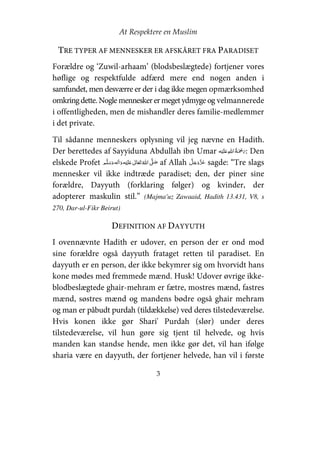 At Respektere en Muslim
3
TRE TYPER AF MENNESKER ER AFSKÅRET FRA PARADISET
Forældre og ‘Zuwil-arhaam’ (blodsbeslægtede) fortjener vores
høflige og respektfulde adfærd mere end nogen anden i
samfundet, men desværre er der i dag ikke megen opmærksomhed
omkringdette. Nogle mennesker ermeget ydmyge og velmannerede
i offentligheden, men de mishandler deres familie-medlemmer
i det private.
Til sådanne menneskers oplysning vil jeg nævne en Hadith.
Der berettedes af Sayyiduna Abdullah ibn Umar ʋ    : Den
elskede Profet     ʋ     ʄ af Allah sagde: “Tre slags
mennesker vil ikke indtræde paradiset; den, der piner sine
forældre, Dayyuth (forklaring følger) og kvinder, der
adopterer maskulin stil.” (Majma'uz Zawaaid, Hadith 13.431, V8, s
270, Dar-ul-Fikr Beirut)
DEFINITION AF DAYYUTH
I ovennævnte Hadith er udover, en person der er ond mod
sine forældre også dayyuth frataget retten til paradiset. En
dayyuth er en person, der ikke bekymrer sig om hvorvidt hans
kone mødes med fremmede mænd. Husk! Udover øvrige ikke-
blodbeslægtede ghair-mehram er fætre, mostres mænd, fastres
mænd, søstres mænd og mandens bødre også ghair mehram
og man er påbudt purdah (tildækkelse) ved deres tilstedeværelse.
Hvis konen ikke gør Shari' Purdah (slør) under deres
tilstedeværelse, vil hun gøre sig tjent til helvede, og hvis
manden kan standse hende, men ikke gør det, vil han ifølge
sharia være en dayyuth, der fortjener helvede, han vil i første
 