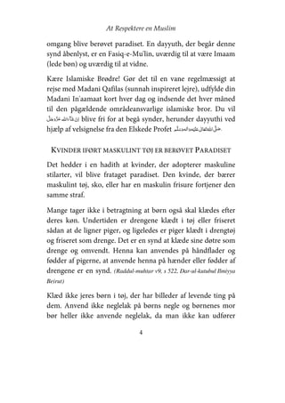 At Respektere en Muslim
4
omgang blive berøvet paradiset. En dayyuth, der begår denne
synd åbenlyst, er en Fasiq-e-Mu'lin, uværdig til at være Imaam
(lede bøn) og uværdig til at vidne.
Kære Islamiske Brødre! Gør det til en vane regelmæssigt at
rejse med Madani Qafilas (sunnah inspireret lejre), udfylde din
Madani In'aamaat kort hver dag og indsende det hver måned
til den pågældende områdeansvarlige islamiske bror. Du vil
  blive fri for at begå synder, herunder dayyuthi ved
hjælp af velsignelse fra den Elskede Profet     ʋ     ʄ ®
KVINDER IFØRT MASKULINT TØJ ER BERØVET PARADISET
Det hedder i en hadith at kvinder, der adopterer maskuline
stilarter, vil blive frataget paradiset. Den kvinde, der bærer
maskulint tøj, sko, eller har en maskulin frisure fortjener den
samme straf.
Mange tager ikke i betragtning at børn også skal klædes efter
deres køn. Undertiden er drengene klædt i tøj eller friseret
sådan at de ligner piger, og ligeledes er piger klædt i drengtøj
og friseret som drenge. Det er en synd at klæde sine døtre som
drenge og omvendt. Henna kan anvendes på håndflader og
fødder af pigerne, at anvende henna på hænder eller fødder af
drengene er en synd. (Raddul-muhtar v9, s 522, Dar-ul-kutubul Ilmiyya
Beirut)
Klæd ikke jeres børn i tøj, der har billeder af levende ting på
dem. Anvend ikke neglelak på børns negle og børnenes mor
bør heller ikke anvende neglelak, da man ikke kan udfører
 