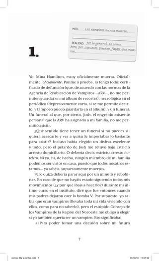 7
1.
Yo, Mina Hamilton, estoy oficialmente muerta. Oficial-
mente, oficialmente. Ponme a prueba, lo tengo todo: certi-
ficado de defunción (que, de acuerdo con las normas de la
Agencia de Reubicación de Vampiros —ARV—, no me per-
miten guardar en mi álbum de recortes), necrológica en el
periódico (depresivamente corta, si se me permite decir-
lo, y tampoco puedo guardarla en el álbum), y un funeral.
Un funeral al que, por cierto, Josh, el engreído asistente
personal que la ARV ha asignado a mi familia, no me per-
mitió asistir.
¿Qué sentido tiene tener un funeral si no puedes si-
quiera acercarte y ver a quién le importabas lo bastante
para asistir? Incluso había elegido un disfraz excelente
y todo, pero el petardo de Josh me retuvo bajo estricto
arresto domiciliario. O debería decir, estricto arresto ho-
telero. Ni yo, ni, de hecho, ningún miembro de mi familia
podemos ser vistos en casa, puesto que todos nosotros es-
tamos… ya sabéis, supuestamente muertos.
Pero quizá debería parar aquí por un minuto y rebobi-
nar. En caso de que no hayáis estado siguiendo todos mis
movimientos (¿y por qué ibais a hacerlo?) durante mi úl-
timo curso en el instituto, diré que fue entonces cuando
mis padres dejaron caer la bomba V. Por supuesto, yo sa-
bía que eran vampiros (llevaba toda mi vida viviendo con
ellos, como para no saberlo), pero el estúpido Consejo de
los Vampiros de la Región del Noroeste me obligó a elegir
si yo también quería ser un vampiro. Eso significaba:
Para poder tomar una decisión sobre mi futuroa)
Los vampiros nunca mueren.
Por lo general, es cierto.
Pero, por supuesto, pueden fingir que mue-
ren.
compo Más confes.indd 7 14/10/10 11:57:52
 