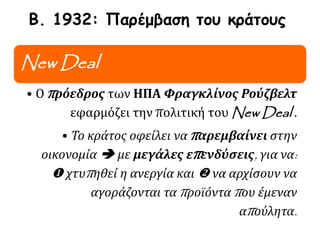 Β. 1932: Παρέμβαση του κράτους
New Deal
• Ο πρόεδρος των ΗΠΑ Φραγκλίνος Ρούζβελτ
εφαρμόζει την πολιτική του New Deal .
• Το κράτος οφείλει να παρεμβαίνει στην
οικονομία  με μεγάλες επενδύσεις, για να:
 χτυπηθεί η ανεργία και  να αρχίσουν να
αγοράζονται τα προϊόντα που έμεναν
απούλητα.
 