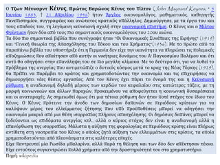 Ο Τζων Μέυναρντ Κέυνς, Πρώτος Βαρώνος Κέυνς του Τίλτον (John Maynard Keynes, * 5
Ιουνίου 1883, † 21 Απριλίου 1946) ήταν Άγγλος οικονομολόγος, μαθηματικός, καθηγητής
πανεπιστημίου, συγγραφέας και ανώτατος κρατικός υπάλληλος. Δημιούργησε, με τα έργα του και
τους οπαδούς του, τη λεγόμενη κεϋνσιανή σχολή στην οικονομική επιστήμη. Ο Κέυνς και ο Μίλτον
Φρίντμαν ήταν δύο από τους πιο σημαντικούς οικονομολόγους του 20ου αιώνα.
Τα δύο πιο σημαντικά βιβλία που συνέγραψε ήταν "Οι Οικονομικές Συνέπειες της Ειρήνης" (1919)
και "Γενική Θεωρία της Απασχόλησης του Τόκου και του Χρήματος"(1936). Με το πρώτο από τα
παραπάνω βιβλία του υποστήριξε ότι η Γερμανία δεν είχε την ικανότητα να πληρώσει τις πολεμικές
αποζημιώσεις που απαίτησαν από αυτήν οι νικήτριες δυνάμεις του Α' Παγκοσμίου Πολέμου και ότι
αυτό θα οδηγήσει στην επανάληψη του σε πιο μεγάλη κλίμακα. Με το δεύτερο ότι, για να λυθεί το
πρόβλημα της ανεργίας που αντιμετώπιζε ο δυτικός κόσμος μετά το κραχ της Νέας Υόρκης (1929),
θα πρέπει να παρέμβει το κράτος και χρηματοδοτώντας την οικονομία και τις επιχειρήσεις να
δημιουργήσει νέες θέσεις εργασίας. Από τον Κέυνς έχει πάρει το όνομά της και η Κεϋνσιανή
ρύθμιση, η αναδιανομή δηλαδή μέρους των κερδών του κεφαλαίου στις κατώτερες τάξεις, με τη
μορφή κοινωνικών και άλλων παροχών, προκειμένου να αποφεύγεται η κοινωνική δυσαρέσκεια
και οι αναταραχές. Ας σημειωθεί όμως ότι μια τέτοια ρύθμιση δεν ήταν ποτέ στόχος του ίδιου του
Κέυνς. Ο Κέυνς πρότεινε την άνοδο των δημοσίων δαπανών σε περιόδους κρίσεων για να
καλύψουν μέρος του ελλείμματος ζήτησης που υπό προϋποθέσεις μπορεί να οδηγήσει την
οικονομία μακριά από μια θέση ισορροπίας πλήρους απασχόλησης. Οι δημόσιες δαπάνες μπορεί να
ξοδεύονται ως επιδόματα ανεργίας κτλ., αλλά ο κύριος στόχος δεν είναι η αναδιανομή αλλά η
επανόρθωση της ισορροπίας. Μάλιστα η αύξηση της φορολογίας σε περιόδους κρίσης είναι πλήρως
αντίθετη στη νοοτροπία του Κέυνς ο οποίος ζητά αύξηση των ελλειμμάτων στις κρίσεις, τα οποία
χρηματοδοτούνται από πλεονάσματα στις καλύτερες εποχές.
Είχε παντρευτεί μία Ρωσίδα μπαλαρίνα, αλλά παρά τη θέληση και των δύο δεν απέκτησαν τέκνα.
Είχε εντούτοις συγκεντρώσει πολλά χρήματα από την δραστηριότητά του στο χρηματιστήριο.
Πηγή: wikipedia
 
