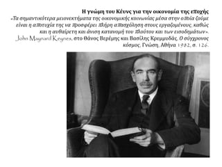 Η γνώμη του Κέυνς για την οικονομία της εποχής
«Τα σημαντικότερα μειονεκτήματα της οικονομικής κοινωνίας μέσα στην οποία ζούμε
είναι η αποτυχία της να προσφέρει πλήρη απασχόληση στους εργαζομένους, καθώς
και η αυθαίρετη και άνιση κατανομή του πλούτου και των εισοδημάτων».
John Maynard Keynes, στο Θάνος Βερέμης και Βασίλης Κρεμμυδάς, Ο σύγχρονος
κόσμος, Γνώση, Αθήνα 1982, σ. 126.
 