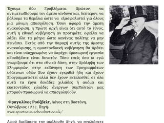 Έχουμε δύο προβλήματα: πρώτον, να αντιμετωπίσουμε τον
άμεσο κίνδυνο και, δεύτερον, να βάλουμε τα θεμέλια ώστε
να εξασφαλιστεί για όλους μια μόνιμη απασχόληση. Όσον
αφορά την άμεση ανακούφιση, η πρώτη αρχή είναι ότι
αυτό το έθνος, αυτή η εθνική κυβέρνηση αν προτιμάτε,
οφείλει να λάβει όλα τα μέτρα ώστε κανένας πολίτης να
μην πεινάσει. Εκτός από την παροχή αυτής της άμεσης
ανακούφισης, η ομοσπονδιακή κυβέρνηση θα πρέπει και
είναι υποχρεωμένη να παρέχει προσωρινή εργασία
οπουδήποτε είναι δυνατόν. Τόσο εσείς όσο κι εγώ
γνωρίζουμε ότι στα εθνικά δάση, στην πρόληψη των
πλημμυρών, στην εκπόνηση των προγραμμάτων υδάτινων
οδών που έχουν εγκριθεί ήδη και έχουν προγραμματιστεί
αλλά δεν έχουν εκτελεσθεί, σε όλα αυτά τα έργα δεκάδες
χιλιάδες ή ακόμα και εκατοντάδες χιλιάδες άνεργων
συμπολιτών μας μπορούν προσωρινά να απασχοληθούν.
Φραγκλίνος Ρούζβελτ, Λόγος στη Βοστόνη, Οκτώβριος
1932. Πηγή: www.spartacus.schoolnet.co.uk/
Αφού διαβάσετε την ακόλουθη πηγή, να σχολιάσετε την
πολιτική “new deal”.
 