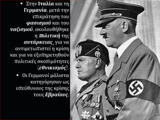  Στην Ιταλία και τη
Γερμανία, μετά την
επικράτηση του
φασισμού και του
ναζισμού, ακολουθήθηκε
η πολιτική της
αυτάρκειας, για να
αντιμετωπιστεί η κρίση
και για να εξυπηρετηθούν
πολιτικές σκοπιμότητες
(εθνικισμός).
 Οι Γερμανοί μάλιστα
κατηγόρησαν ως
υπεύθυνους της κρίσης
τους Εβραίους.
 