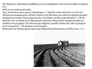 Στο παρακάτω απόσπασμα διαβάζουμε για τα προβλήματα που αντιμετώπιζαν οι αγρότες
στις ΗΠΑ με την οικονομική κρίση.
Τους τελευταίους τρεις μήνες επισκέφτηκα [...] περίπου είκοσι πολιτείες σ’ αυτή την
πλούσια και όμορφη χώρα. Κάποιοι πολίτες στη Μοντάνα μου είπαν ότι άφησαν χιλιάδες
στρέμματα με στάρι στα χωράφια και δεν τα έκοψαν, επειδή η τιμή πώλησης […] δε θα
κάλυπτε ούτε τα έξοδα για το θερισμό.Στο Όρεγκον είδα χιλιάδες στρέμματα μήλα να
σαπίζουν στα χωράφια. Την ίδια στιγμή υπάρχουν χιλιάδες παιδιά που από τη φτώχεια
αυτό το χειμώνα […] δε θα φάνε ούτε ένα μήλο.
Μαρτυρία του Όσκαρ Αμέριντζερ στην Κυβερνητική Επιτροπή των ΗΠΑ, έτος 1932
 