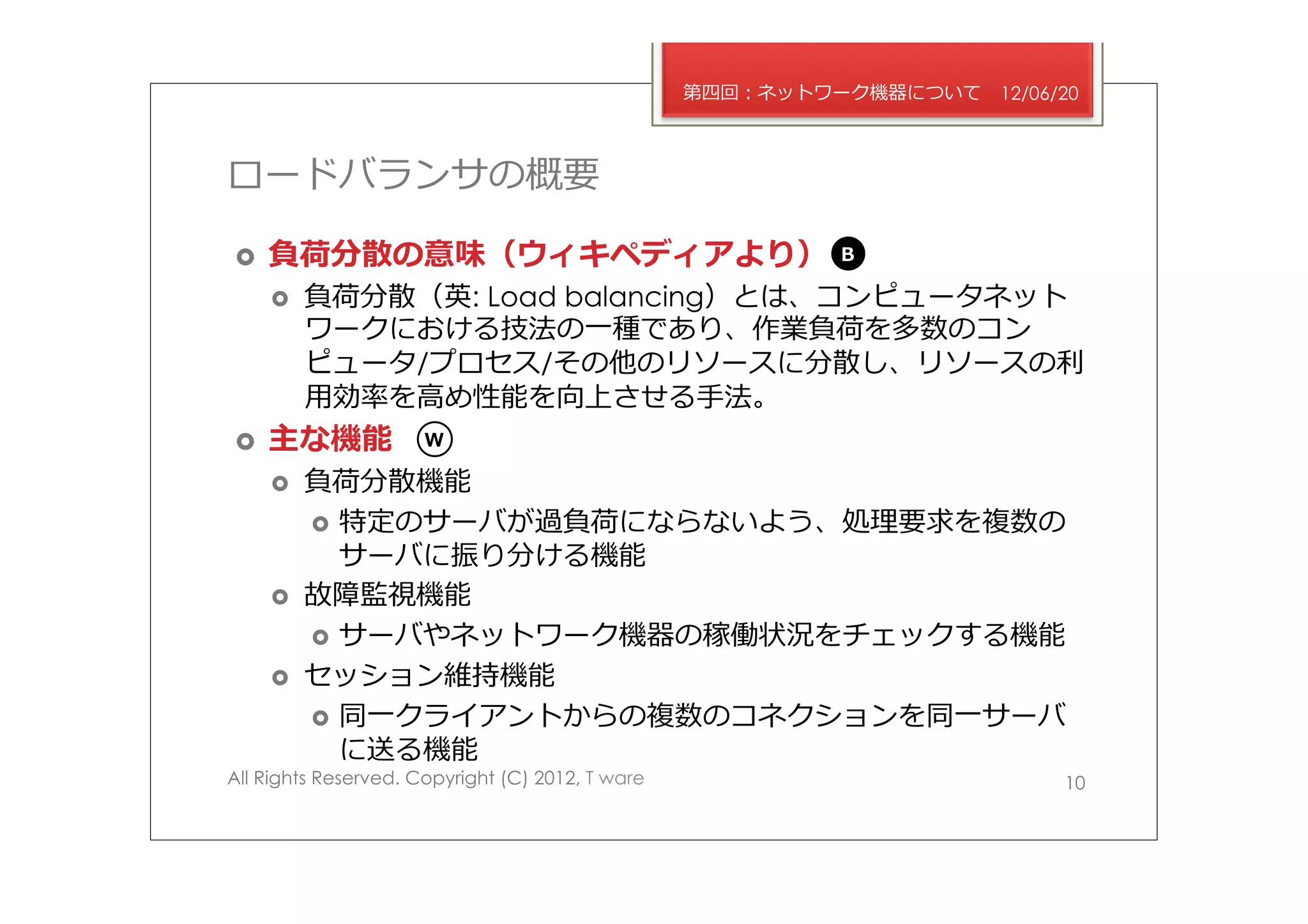 第四回：ネットワーク機器について   12/06/20



ロードバランサの概要

›    負荷分散の意味（ウィキペディアより）                                  B

      ›    負荷分散（英: Load balancing）とは、コンピュータネット
            ワークにおける技法の⼀一種であり、作業負荷を多数のコン
            ピュータ/プロセス/その他のリソースに分散し、リソースの利利
            ⽤用効率率率を⾼高め性能を向上させる⼿手法。
›    主な機能            W

      ›    負荷分散機能
            ›  特定のサーバが過負荷にならないよう、処理理要求を複数の
                サーバに振り分ける機能
      ›    故障監視機能
            ›  サーバやネットワーク機器の稼働状況をチェックする機能
      ›    セッション維持機能
            ›  同⼀一クライアントからの複数のコネクションを同⼀一サーバ
                に送る機能
All Rights Reserved. Copyright (C) 2012, T ware                            10
 