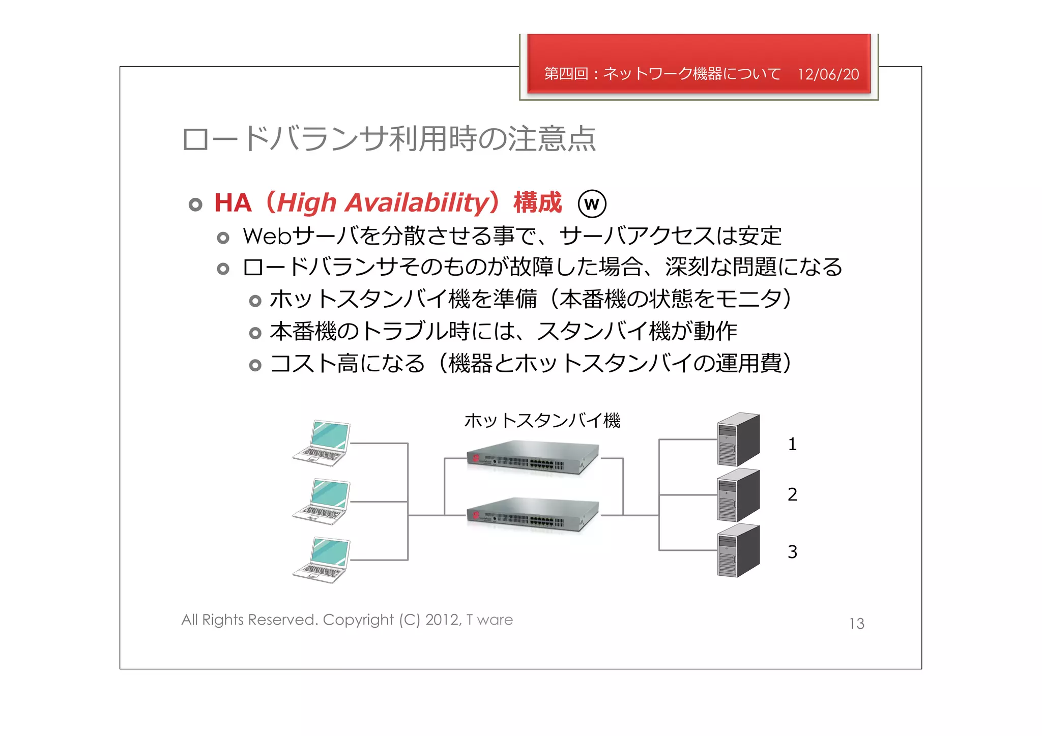 第四回：ネットワーク機器について   12/06/20



ロードバランサ利利⽤用時の注意点

›    HA（High  Availability）構成                      W

      ›    Webサーバを分散させる事で、サーバアクセスは安定
      ›    ロードバランサそのものが故障した場合、深刻な問題になる
            ›  ホットスタンバイ機を準備（本番機の状態をモニタ）
            ›  本番機のトラブル時には、スタンバイ機が動作
            ›  コスト⾼高になる（機器とホットスタンバイの運⽤用費）


                                        ホットスタンバイ機
                                                                     １

                                                                     ２


                                                                     ３


All Rights Reserved. Copyright (C) 2012, T ware                            13
 