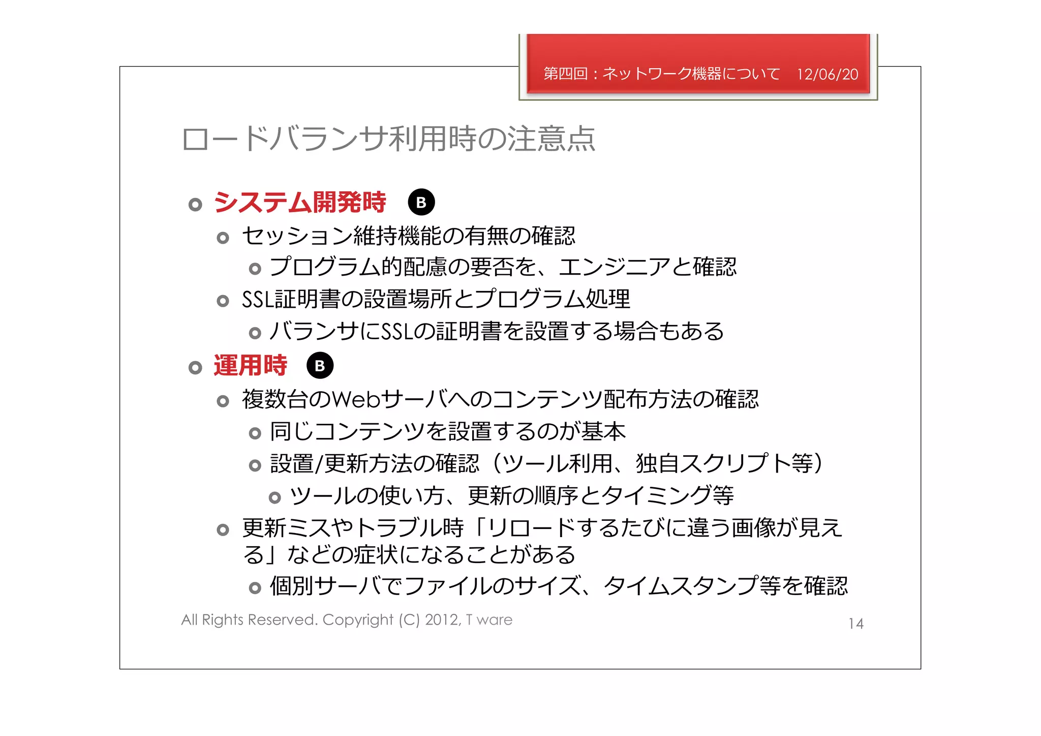 第四回：ネットワーク機器について   12/06/20



ロードバランサ利利⽤用時の注意点

›    システム開発時                    B

      ›    セッション維持機能の有無の確認
             ›  プログラム的配慮の要否を、エンジニアと確認
      ›    SSL証明書の設置場所とプログラム処理理
             ›  バランサにSSLの証明書を設置する場合もある

›    運⽤用時        B

      ›    複数台のWebサーバへのコンテンツ配布⽅方法の確認
            ›  同じコンテンツを設置するのが基本
            ›  設置/更更新⽅方法の確認（ツール利利⽤用、独⾃自スクリプト等）
               ›  ツールの使い⽅方、更更新の順序とタイミング等
      ›    更更新ミスやトラブル時「リロードするたびに違う画像が⾒見見え
            る」などの症状になることがある
            ›  個別サーバでファイルのサイズ、タイムスタンプ等を確認
All Rights Reserved. Copyright (C) 2012, T ware                            14
 