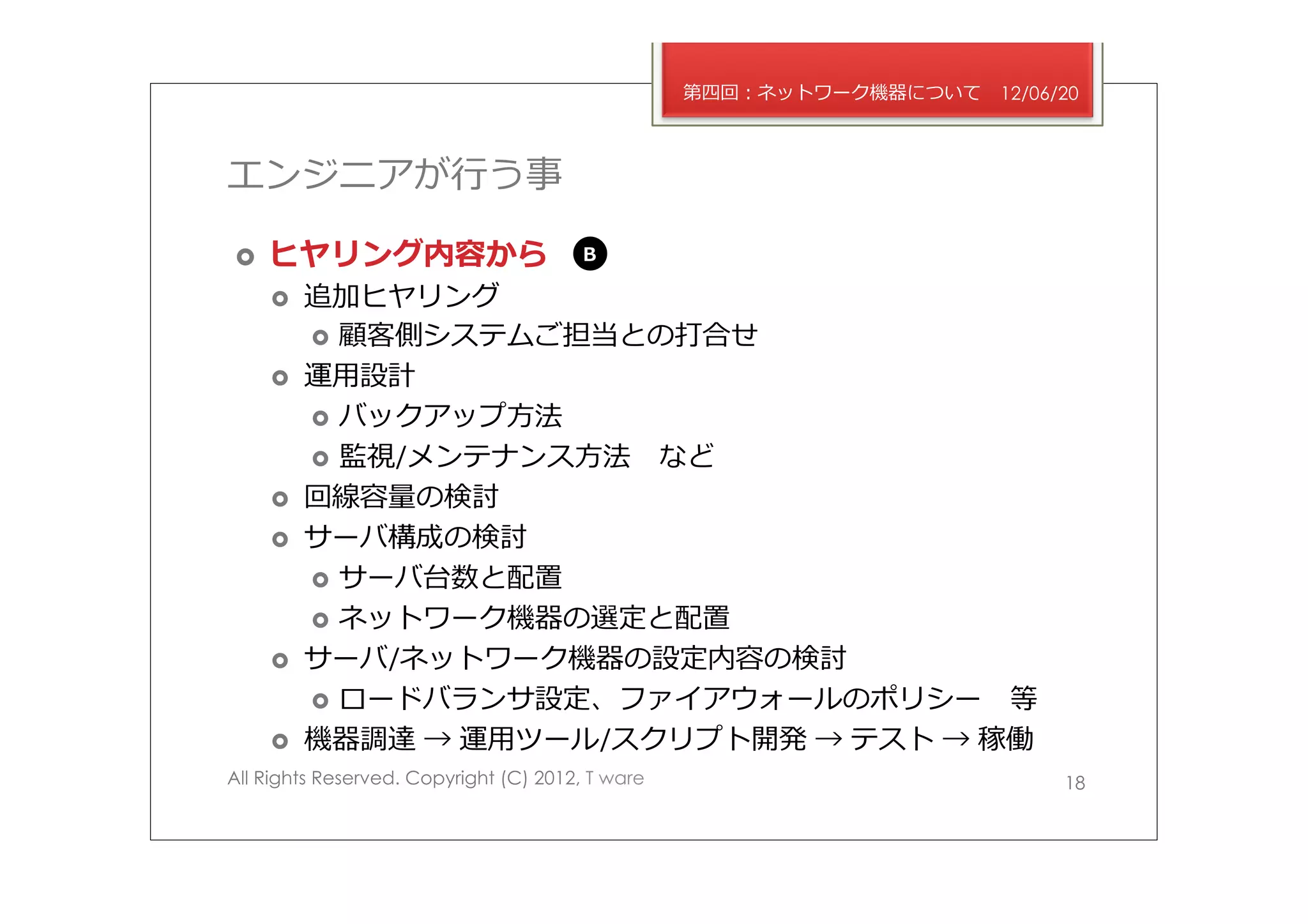 第四回：ネットワーク機器について   12/06/20



エンジニアが⾏行行う事

›    ヒヤリング内容から                         B

      ›    追加ヒヤリング
            ›  顧客側システムご担当との打合せ
      ›    運⽤用設計
            ›  バックアップ⽅方法
            ›  監視/メンテナンス⽅方法 　など
      ›    回線容量量の検討
      ›    サーバ構成の検討
            ›  サーバ台数と配置
            ›  ネットワーク機器の選定と配置
      ›    サーバ/ネットワーク機器の設定内容の検討
            ›  ロードバランサ設定、ファイアウォールのポリシー 　等
      ›    機器調達 → 運⽤用ツール/スクリプト開発 → テスト → 稼働
All Rights Reserved. Copyright (C) 2012, T ware                            18
 