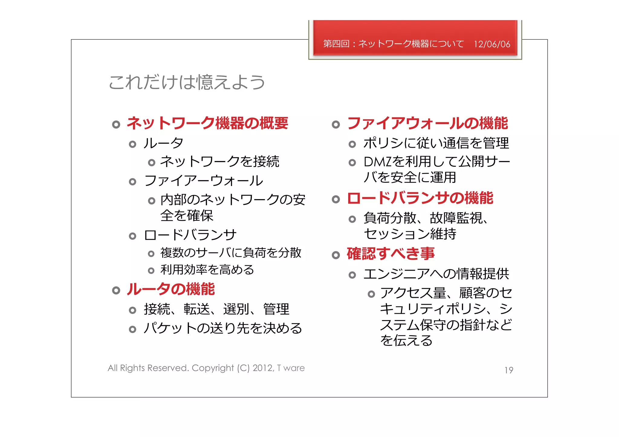 第四回：ネットワーク機器について       12/06/06



これだけは憶えよう

›    ネットワーク機器の概要                                 ›    ファイアウォールの機能
      ›    ルータ                                         ›    ポリシに従い通信を管理理
            ›  ネットワークを接続                               ›    DMZを利利⽤用して公開サー
      ›    ファイアーウォール                                         バを安全に運⽤用
            ›  内部のネットワークの安                       ›    ロードバランサの機能
                全を確保                                    ›    負荷分散、故障監視、
      ›    ロードバランサ                                           セッション維持
            ›    複数のサーバに負荷を分散                    ›    確認すべき事
            ›    利利⽤用効率率率を⾼高める                         ›    エンジニアへの情報提供
›    ルータの機能                                                  ›  アクセス量量、顧客のセ
      ›    接続、転送、選別、管理理                                          キュリティポリシ、シ
      ›    パケットの送り先を決める                                          ステム保守の指針など
                                                                  を伝える
All Rights Reserved. Copyright (C) 2012, T ware                                19
 