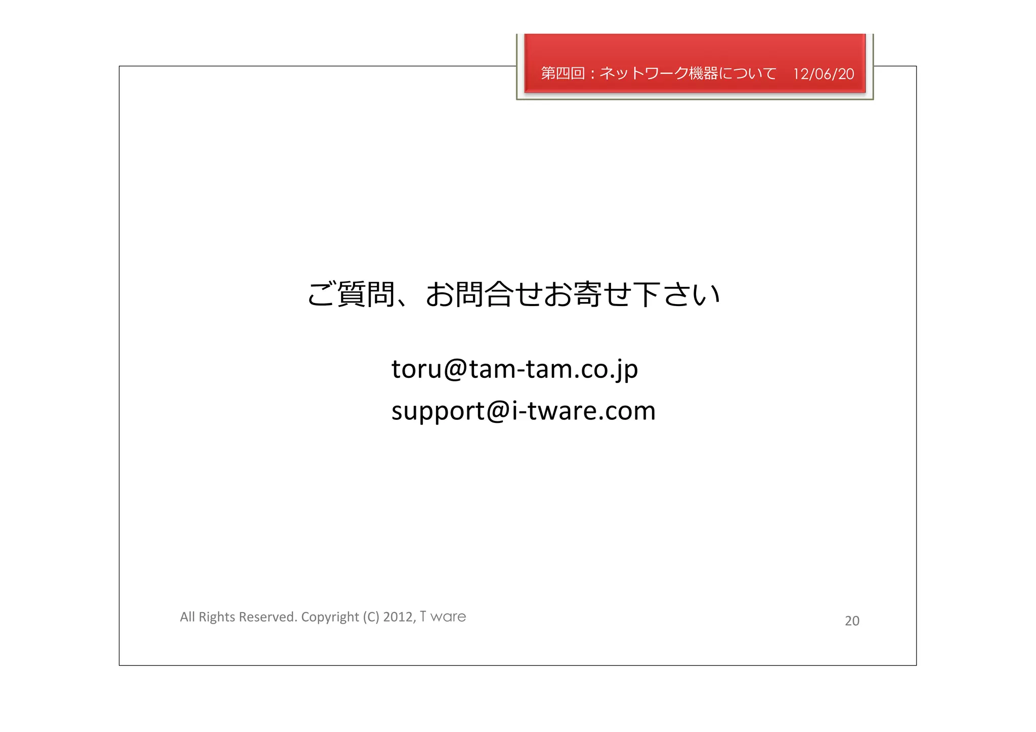 第四回：ネットワーク機器について   12/06/20




                            ご質問、お問合せお寄せ下さい	
  

                                               toru@tam-­‐tam.co.jp	
  
                                               support@i-­‐tware.com	
  




All	
  Rights	
  Reserved.	
  Copyright	
  (C)	
  2012,	
  T ware                            20	
  
 