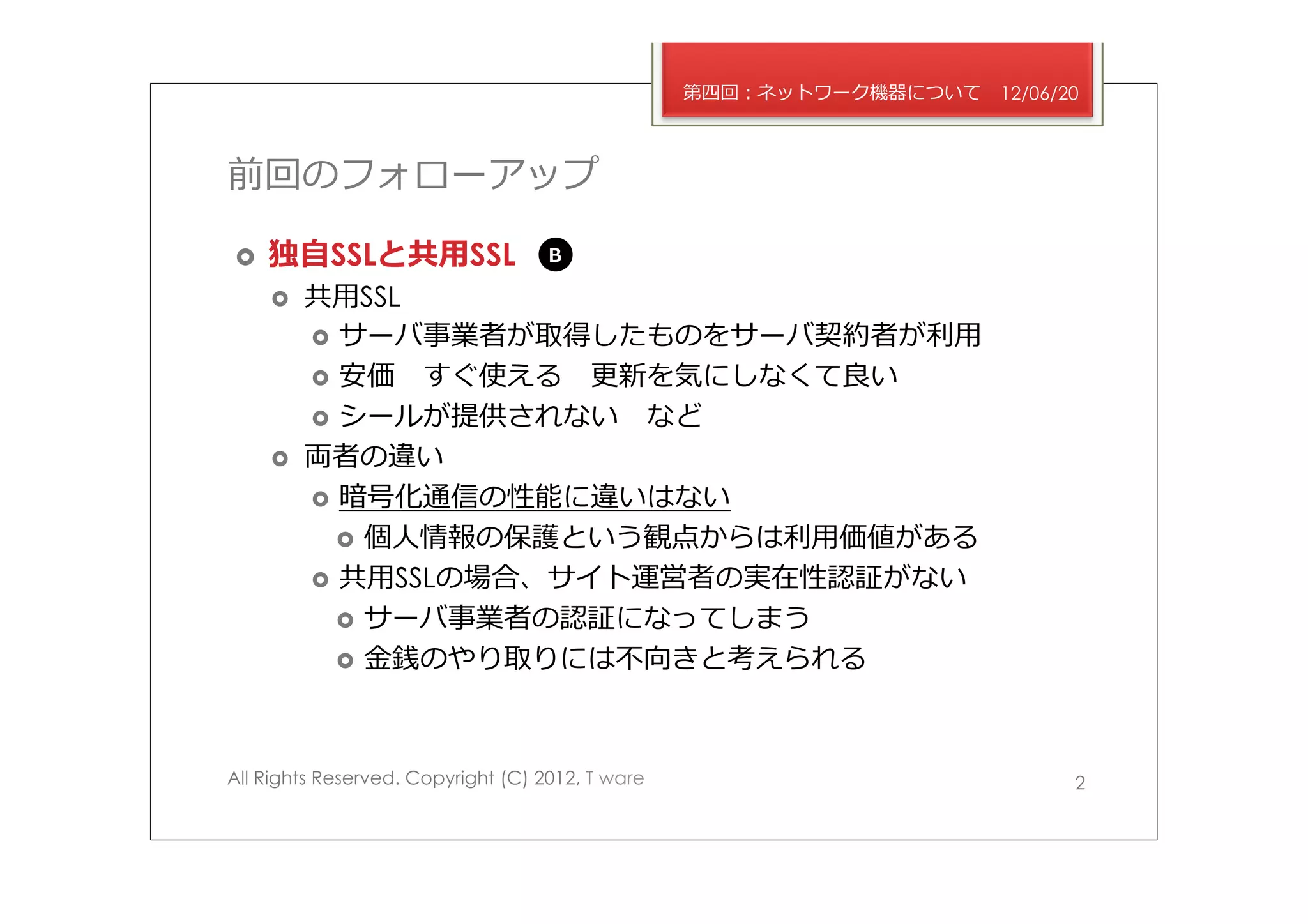 第四回：ネットワーク機器について   12/06/20



前回のフォローアップ

›    独⾃自SSLと共⽤用SSL                 B

      ›    共⽤用SSL
            ›  サーバ事業者が取得したものをサーバ契約者が利利⽤用
            ›  安価 　すぐ使える 　更更新を気にしなくて良良い
            ›  シールが提供されない 　など
      ›    両者の違い
            ›  暗号化通信の性能に違いはない
               ›  個⼈人情報の保護という観点からは利利⽤用価値がある
            ›  共⽤用SSLの場合、サイト運営者の実在性認証がない
               ›  サーバ事業者の認証になってしまう
               ›  ⾦金金銭のやり取りには不不向きと考えられる




All Rights Reserved. Copyright (C) 2012, T ware                             2
 