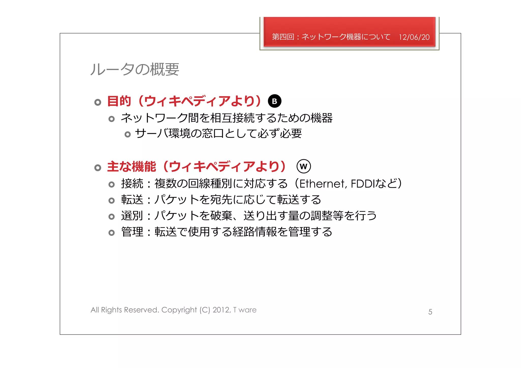 第四回：ネットワーク機器について   12/06/20



ルータの概要

›    ⽬目的（ウィキペディアより）                              B

      ›    ネットワーク間を相互接続するための機器
            ›  サーバ環境の窓⼝口として必ず必要


›    主な機能（ウィキペディアより）                                 W

      ›    接続：複数の回線種別に対応する（Ethernet, FDDIなど）
      ›    転送：パケットを宛先に応じて転送する
      ›    選別：パケットを破棄、送り出す量量の調整等を⾏行行う
      ›    管理理：転送で使⽤用する経路路情報を管理理する




All Rights Reserved. Copyright (C) 2012, T ware                             5
 