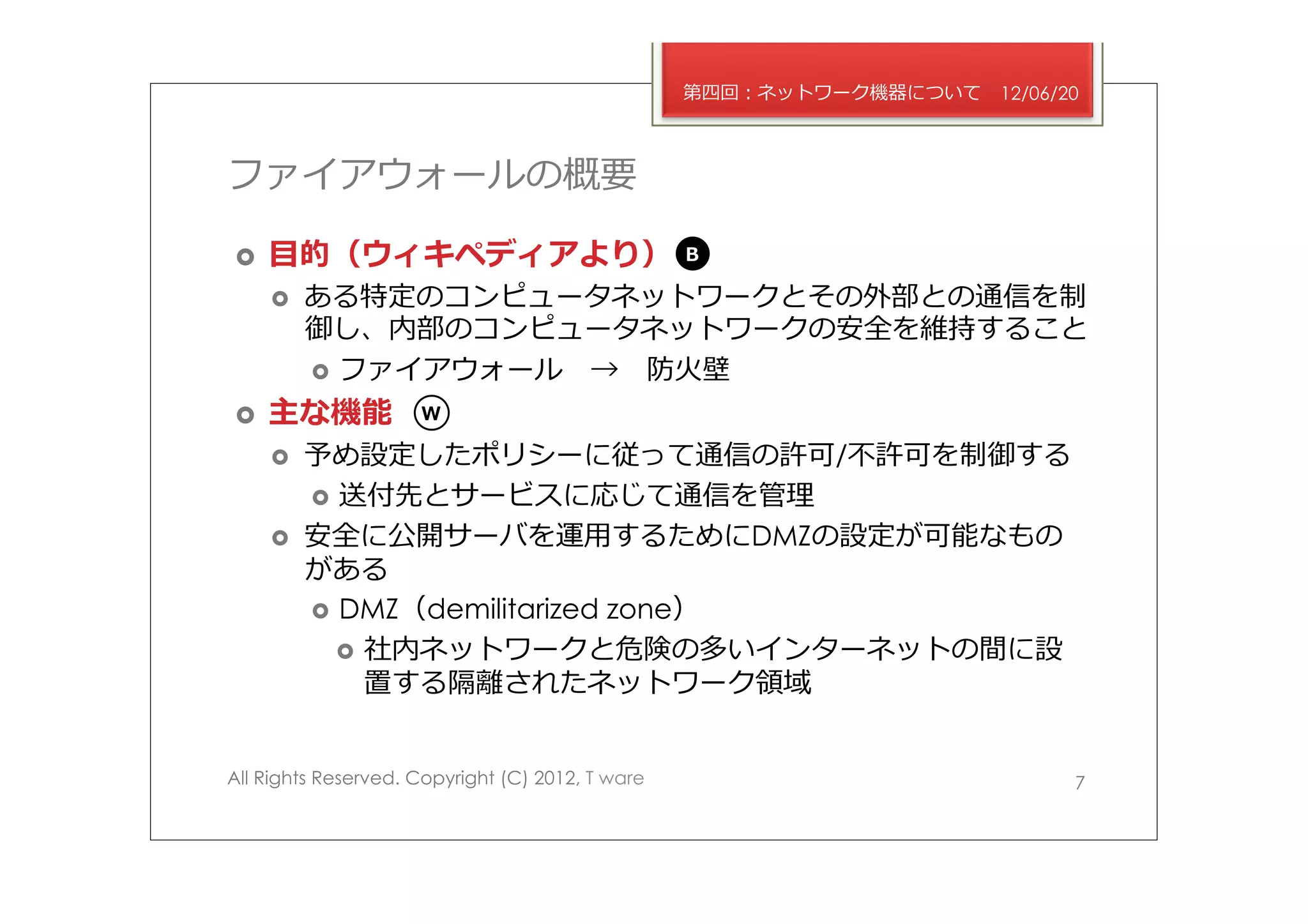 第四回：ネットワーク機器について   12/06/20



ファイアウォールの概要

›    ⽬目的（ウィキペディアより）                              B

      ›    ある特定のコンピュータネットワークとその外部との通信を制
            御し、内部のコンピュータネットワークの安全を維持すること
            ›  ファイアウォール 　→ 　防⽕火壁

›    主な機能           W

      ›    予め設定したポリシーに従って通信の許可/不不許可を制御する
            ›  送付先とサービスに応じて通信を管理理
      ›    安全に公開サーバを運⽤用するためにDMZの設定が可能なもの
            がある
            ›  DMZ（demilitarized zone）
               ›  社内ネットワークと危険の多いインターネットの間に設
                   置する隔離離されたネットワーク領領域


All Rights Reserved. Copyright (C) 2012, T ware                             7
 