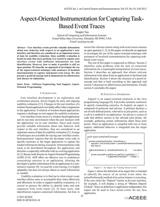 ACEEE Int. J. on Control System and Instrumentation, Vol. 03, No. 01, Feb 2012



  Aspect-Oriented Instrumentation for Capturing Task-
                 Based Event Traces
                                                           Yonglei Tao
                                         School of Computing and Information Systems
                                     Grand Valley State University, Allendale, MI 49401, USA
                                                     Email: taoy@gvsu.edu

Abstract - User interface events provide valuable information           extract the relevant context along with event traces remains
about user behavior with respect to an application’s user               an open question [1, 3]. In this paper, we describe an approach
interface and therefore are considered as an important source           to investigate the use of the aspect-oriented technique with
of data for usability evaluation. Since usability evaluation is         assistance of localized instrumentation for capturing task-
based on tasks that users perform, it is crucial to capture user        based event traces.
interface events with sufficient information for task
                                                                            The rest of this paper is organized as follows. Section 2
identification. However, how to make it possible is still an
open question. We describe an approach to investigate the use
                                                                        identifies some problems with the lack of contextual
of the aspect-oriented technique with assistance of localized           information for a meaningful interpretation of event traces.
instrumentation to capture task-based event traces. We also             Section 3 describes an approach that allows relevant
present a proof-of-concept tool to demonstrate its effectiveness        information to be taken from an application to facilitate task
and discuss its limitations.                                            identification. Section 4 shows the structure of a proof-of-
                                                                        concept tool that is built according to this approach and
Index Terms - Software Engineering, Tool Support, Aspect-               section 5 discusses its effectiveness and limitations. Finally
Oriented Programming                                                    section 6 concludes this paper.
                          I. INTRODUCTION                                               II. CONTEXTUAL INFORMATION
    User interface development is an exploratory and                        AspectJ is an aspect-oriented extension to the Java
evolutionary process, driven largely by early and ongoing               programming language [9]. It provides syntactic constructs
usability evaluation [11]. Changes in the user interface of a           to specify crosscutting concerns. In AsepctJ, an aspect is
window-based application inevitably affect other components             composed of pointcuts and advices. A pointcut declares a
in the application. Evolution of window-based applications              set of well-defined points, referred to as join points, such as
imposes a challenge on tool support for usability evaluation.           a call to a method in an application. An advice is a piece of
    User interface events occur in a window-based application           code that defines actions at the advised joint points, for
and its run-time environment when the user interacts with               example, gathering certain information about those joint
the application via its user interface. Since such events               points. Once an application is compiled with one or more
provide valuable information about user behavior with                   aspects, additional behavior is integrated into the target
respect to the user interface, they are considered as an                application.
important source of data for usability evaluation [1]. A range
of techniques are available for tracing user interface events.
Instrumentation requires that the developer write code in
specific locations in the target application to capture the
needed information during execution. Instrumentation code
tends to be distributed throughout the application and
therefore is especially inflexible with an evolving application
[4, 5]. Recent work focuses on Aspect-Oriented Programming
(AOP) [3-8]. AOP offers an effective way to modularize
crosscutting concerns in an application, allowing the
developer to gather information from an application in a non-
intrusive manner [9]. As used for event tracing, it is highly                     Figure 1: An Aspect for Tracing Action Event
adaptable, but does not always obtain as much information                   Figure 1 shows the definition of an aspect that is intended
as needed.                                                              to identify the source of an action event when the
     Usability evaluation is to find out to what extent a user          actionPerformed() method of an action listener is executing.
interface allows users to accomplish their tasks effectively            If the user clicks the “Deposit” button in the user interface,
and efficiently. In order to support usability evaluation, it is        for example, it will display a string of “JButton Deposit
crucial to possess the ability to identify tasks and task               Clicked”. Since its definition is application-independent, this
sequences from event traces [2]. In most cases, task                    aspect can be used to trace action events for any Java
identification requires contextual information, but how to              application.
© 2012 ACEEE                                                       32
DOI: 01.IJCSI.03.01. 41
 