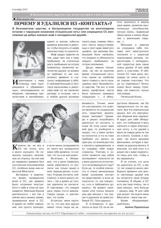 Сентябрь 2012                                                                                              СВОБОДНАЯ
                                                                                                             ЖИЗНЬ

                В Безлимитном царстве так легко потерять свою индивидуальность!
   Мир вокруг нас
                                                                                            ется приносить в жертву
 ПОЧЕМУ Я УДАЛИЛСЯ ИЗ «КОНТАКТА»?                                                           свои время, развитие мыс-
В Безлимитном царстве, в Беспроводном государстве на многолюдном                            лительных способностей,
острове с чарующим названием «Социальная сеть» или сокращенно СС жил-                       личную жизнь, подвижный
поживал да добра наживал миф о неподдельной дружбе.                                         образ жизни и живое обще-
                                                                                            ние с реальными людь-
                              щиеся в волнах избытка         такого рода, помимо обыч-      ми…».
                              времени мальчики и девоч-      ного текста присутствовал         Мальчики и девочки
                              ки, чтобы получить от мифа     еще и текст едва заметного     не утруждали себя чте-
                              иллюзию кому-то нужности.      шрифта, где мелкими бук-       нием сего межстрочного
                                  Миф щедро наделял их       вишками было написано,         послания и с радостью
                              тем, ради чего они к нему      что входило в обязанности      подписывали договор, пе-
                              прибывали: за считанные        каждого прибывшего на          ресчитывая с неподдель-
                              дни у прибывших на остров      остров паломника.              ной гордостью всех своих
                              появлялось несметное ко-          Да-да, именно палом-        новых друзей. И жил миф
                              личество друзей, но взамен     ника, так как за короткое      долго и счастливо. И оби-
                              он требовал от них «не-        время «Социальная сеть»        татели СС тоже жили, вот,
                              множко» времени, и «чу-        стал одним из наиболее         правда не очень долго и

И    приплывали к нему
     отовсюду «все труж-
дающиеся и обременен-
                              точку» информации о себе.
                              С невнимательными от вос-
                              торга мальчиками и девоч-
                                                             свято чтимых и часто посе-
                                                             щаемых мест Безлимитно-
                                                             го царства. Так вот, в этом
                                                                                            не совсем счастливо. Что
                                                                                            уж тут поделаешь? Читать
                                                                                            нужно было между строк:
ные», изголодавшиеся по       ками миф тут же заключал       мелко шрифтовом тексте         ведь, как известно, только
общению, терзаемые оди-       договор, в котором, как и      было написано примерно         там правда.
ночеством и захлебываю-       в любом другом договоре        следующее: «… и обязу-            Печальный Конец.

                                                             висимость. Точнее, меня        достатка общения, как бы
                                                             это насторожило: кто знает,    парадоксально это ни зву-
                                                             не является ли социальная      чало. Все эти номинальные
                                                             сеть средством манипу-         друзья, все это виртуаль-
                                                             ляции массами? Однаж-          ное общение мне надоело.
                                                             ды я решил попробовать         Я вдруг для себя обнару-
                                                             удалиться из контакта, и       жил, что сообщение я могу
                                                             когда об этом узнал один       написать и через электрон-
                                                             мой друг, то улыбнулся и       ную почту, и что друзей у
                                                             сказал, что у меня ничего      меня на самом деле не так
                                                             не получится, и что он тоже    уж и много. Словом, я про-
                                                             пробовал это делать не         зрел: так много дешевой
                                                             один раз, но всякий раз тяга   фальшивки, которую я при-

К    онечно же, не все в
     СС так плохо, есть
и много хорошего. Но по-
                              и если жизнь складывается
                              из такого вот пройденного
                              мимо тебя времени, то счи-
                                                             к контакту превозмогала, и
                                                             он создавал себе новую
                                                             страничку. Поэтому я за-
                                                                                            нимал за дорогую монету. А
                                                                                            впрочем, это мой опыт и я
                                                                                            решил им с вами поделить-
звольте показать негатив-     тай, что ты и не жил вовсе.    хотел провести над собой       ся лишь для того, чтобы и
ную их сторону, так как сам      Во-вторых, я обнару-        эксперимент: получится ли      вы задумались.
до недавнего времени был      жил, что у меня появилась      у меня удалиться из контак-       Я не считаю, что если
постоянным пользователем      некая зависимость от кон-      та и не возвращаться туда?     вы удалитесь из СС, у вас
СС, особенно всем нам из-     такта: как только зашел в      Если да, то особой опасно-     тут же появится много сво-
вестной ВКонтакте.            инет, первым делом – в кон-    сти в плане манипуляции        бодного времени или мно-
   Во-первых, я заметил,      такт. И кроме контакта, соб-   моим сознанием контакт         го настоящих друзей или
что время, проведенное        ственно, в инете делать не-    не представляет, а если не     вы встретите свою вторую
мной в СС, как правило        чего – так я думал до того,    получится, то, как говорит-    половинку. В общем, в СС
было потрачено впустую.       как удалился из контакта.      ся, «что и требовалось до-     есть как свои плюсы, так и
Хотя я себе в этом не при-    Я чувствовал, что каждый       казать». На момент напи-       свои минусы, чего больше
знавался. Имитация бурной     день теряю что-то важное.      сания этой статьи прошло       – решать вам. Я для себя
деятельности – вот как я      Говоря проще, я чувство-       уже два месяца с тех пор,      уже решил. Не ищите меня
сейчас могу назвать время,    вал, что тупею.                как я удалился из моей лю-     ВКонтакте – меня там нет.
проведенное мной в СС.           В-третьих, меня смути-      бимой СС. Пока держусь.           Более     обнадеживаю-
А время не любит извине-      ло то, что все мои друзья          И в-четвертых, я уда-      щий Конец.
ний, оно просто проходит,     имеют точно такую же за-       лился из всех СС из-за не-            Антон Перепелица

           Зависимы ли вы от СС? Проверьте себя - откажитесь на время от их услуг!
                                                                                                                    5
 