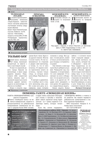 СВОБОДНАЯ                                                                                                           Сентябрь 2012
    ЖИЗНЬ

     Хотите, чтобы ваша история жизни была напечатана? Присылайте письма - flife@list.ru
    Анонс
     ТЕЛЕКАНАЛ                        ПРОСЬБА                     ЖЕНСКИЙ КЛУБ                   МУЖСКОЙ КЛУБ «7»
       «НАДIЯ»                       О МОЛИТВЕ                     «НАДЕЖДА»                        ПОЛНОТА ТВОЕЙ ЖИЗНИ


В   ы можете просматривать
    программы телеканала
«Надiя-Украина», самостоя-
                                Н    е оставайтесь со сво-
                                     ей проблемой один         П    риглашаем женщин на
                                                                    встречи по вторникам
                                                               19:00 - 21:00.
                                                                                                 П    риглашаем мужчин на
                                                                                                      встречи по четвергам
                                                                                                 19:00 - 21:00.
                                на один. То, что невозмож-
тельно настроив домашнюю        но решить человеку – под
спутниковую антенну следу-      силу Всемогущему Богу.
ющим образом:
Канал: Hope Channel Europe.
Спутник: Hotbird 6, 13.0°Е.
Частота: 11642.00 МГц.
Скорость потока (SR): 27.500.
Поляризация: горизонталь-
ная (Н). FEC: 3/4.



                                                                 Наш адрес: г. Харьков, ст. метро «Научная», ул. Шатилова
                                                                       Дача, 4, НИИ «Гидропривод» 2 этаж, к. 107.
                                                                               К.т. 0667511265; 0936596045.

    Невыдуманная история

ТОЛЬКО БОГ                      щение было такое, будто я
                                на другой планете. Многое
                                                               сознание и упаду. Все ду-
                                                               мал, что мне делать, может
                                                                                                забота – я остался после
                                                                                                такой страшной аварии -

В   моей жизни, несколько
    лет назад, произошел
неприятный, но вместе с
                                я не мог понять. Я стал ос-
                                матриваться по сторонам
                                и увидел свой велосипед,
                                                               оттянуть остатки велосипе-
                                                               да в посадку и отправлять-
                                                               ся домой.
                                                                                                жив. Решив взглянуть на
                                                                                                часы, узнать, который час,
                                                                                                я обнаружил – часов нет.
тем и счастливый случай.        а точнее, то, что от него          Уже темнело, а мне еще       Часы подарочные, за хо-
   Я ехал по окружной до-       осталось. От заднего коле-     нужно было добираться до-        рошую работу вручили на
роге города Харьков на          са практически ничего не       мой. Размышляя над слу-          ВДНХ в Москве. Думаю:
велосипеде, и меня сзади        осталось, торчали только       чившимся, я почувствовал,        «Если я еще в этой темноте
ударила машина. Пред-           спицы, на которых висел        что нога замерзает. Я по-        найду часы, то это только
ставьте себе: скоростная        кусок обода. Рама была со-     смотрел на ноги и обнару-        Бог меня спас». Смотрел по
трасса, машины едут с           гнута                          жил, что на одной ноге есть      сторонам и на проезжей ча-
огромной скоростью и если          Я смотрел и удивлялся,      сапог, а на другой нет. От       сти увидел свои часы. Они
машина ударяет велоси-          что я вообще как-то стою,      удара сапог разорвало, а         были без ремешка, но целы
педиста на велосипеде, то       хотя велосипед весь раз-       нога целая. Это удивитель-       и шли. Слава Богу за мое
обычно он погибает.             бит, а мои ноги целы, но я,    но, я видел Божью защиту.        спасение от верной гибели.
   Когда я очнулся, ощу-        наверное, скоро потеряю            Божья защита, Божья                Валерий Слюсарчук
    Обращение к читателям

                     ПОМОЩЬ ГАЗЕТЕ «СВОБОДНАЯ ЖИЗНЬ»
ГАЗЕТА «СВОБОДНАЯ ЖИЗНЬ» нуж-            в адрес газеты присылают благодар-          «СВОБОДНУЮ ЖИЗНЬ» и помочь в
        дается в поддержке.              ные отзывы и просьбы о молитве.             ее развитии. Вы можете перевести

Г  азета «Свободная жизнь» не яв-
   ляется коммерческой, издается и
распространяется на добровольные
                                         Даже самый скромный вклад будет
                                         ценным - за 1 гривну издается 4 эк-
                                         земпляра газеты, которую читают
                                                                                     добровольное пожертвование в лю-
                                                                                     бом отделении Приватбанка.
                                                                                        ФИО получателя: Назаров О. А.
пожертвования. Ежемесячно ее чи-         люди.                                       Номер карты получателя:
тают в среднем более 8000 человек,          Если Вы хотите поддержать                   5211 5373 0798 5270
                                              Богослужения в субботу 10:00. Г. Харьков: - Ул. Артил-            СВОБОДНАЯ
      ЧИТАЙТЕ В СЛЕДУЮЩЕМ НОМЕРЕ:             лерийская, 30. - Ул. Якутская, 47/11. - Ул. Красина, 3 «Дом         ЖИЗНЬ
      ИСТОРИЯ ИЗ ИСТОРИИ                      актера». - Ул. Мира, 3. - Ул. Волжская,19б. - Ул. Шатилова      Lifefree.com.ua
      Кельтский Самхэйн                                                                                             Ежемесячная
                                             Дача, 4 «НИИ Гидропривод». - Ул. Октябрьской революции,            христианская газета
      ХРИСТИАНСКАЯ ЭТИКА                                                                                         e-mail: flife@list.ru
                                            58а. - Ул. Совнаркомовская, 10 «Дом ученых». Харьковская
      Тонкие струны души                                                                                          Тираж 8000 экз.
                                             область: - Барвенково: ул. Первомайская, 12. - Богодухов:           Распространяется
      ДУМАЕМ ВМЕСТЕ                                                                                             бесплатно. Рег. св-во:
                                            Ул. Горького, 27. - Близнецы: ул. Васильченко, 28. - Волчанск:    ХК 1464-205Р от 10.10.2008
      Справедливость или благодать                                                                                   Корректор:
                                              ул. Шевченко, 18. - Дергачи: тупик 1 Мая, 3. - Лозовая: ул.
      МИР ВОКРУГ НАС                                                                                              Дрюцкая Елена
                                             Профинтерна, 11. - Червоный Донец: ул. Донецкая, 3. - Ме-       Редколлегия:       Геннадий
     Чтение или телевидение                                                                                  Чурсин, Сергей Постульга,
                                            рефа: пер. Славянский, 2а. - Пархомовка: ул. Калинина, 102.      Олег Назаров, Алексей По-
                                                                                                                       стульга




8
 