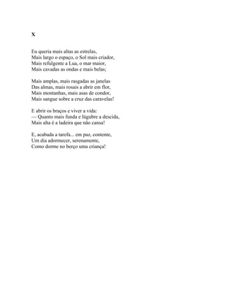 X


Eu queria mais altas as estrelas,
Mais largo o espaço, o Sol mais criador,
Mais refulgente a Lua, o mar maior,
Mais cavadas as ondas e mais belas;

Mais amplas, mais rasgadas as janelas
Das almas, mais rosais a abrir em flor,
Mais montanhas, mais asas de condor,
Mais sangue sobre a cruz das caravelas!

E abrir os braços e viver a vida:
— Quanto mais funda e lúgubre a descida,
Mais alta é a ladeira que não cansa!

E, acabada a tarefa... em paz, contente,
Um dia adormecer, serenamente,
Como dorme no berço uma criança!
 