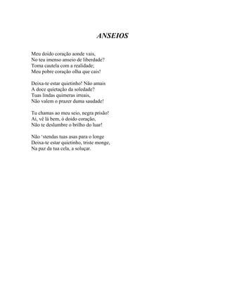 ANSEIOS

Meu doido coração aonde vais,
No teu imenso anseio de liberdade?
Toma cautela com a realidade;
Meu pobre coração olha que cais!

Deixa-te estar quietinho! Não amais
A doce quietação da soledade?
Tuas lindas quimeras irreais,
Não valem o prazer duma saudade!

Tu chamas ao meu seio, negra prisão!
Ai, vê lá bem, ó doido coração,
Não te deslumbre o brilho do luar!

Não ‘stendas tuas asas para o longe
Deixa-te estar quietinho, triste monge,
Na paz da tua cela, a soluçar.
 