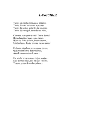 LANGUIDEZ

Tardes da minha terra, doce encanto,
Tardes de uma pureza de açucenas,
Tardes de sonho, as tardes de novenas,
Tardes de Portugal, as tardes de Anto,

Como eu vos quero e amo! Tanto! Tanto!
Horas benditas, leves como penas,
Horas de fumo e cinza, horas serenas,
Minhas horas de dor em que eu sou santo!

Fecho as pálpebras roxas, quase pretas,
Que poisam sobre duas violetas,
Asas levas cansadas de voar...

E a minha boca tem uns beijos mudos...
E as minhas mãos, uns pálidos veludos,
Traçam gestos de sonho pelo ar...
 