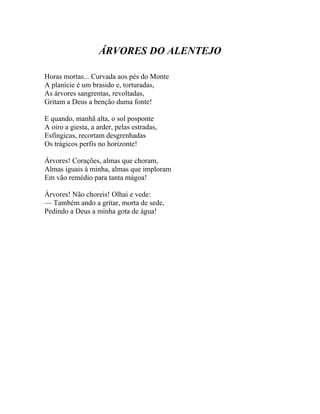 ÁRVORES DO ALENTEJO

Horas mortas... Curvada aos pés do Monte
A planície é um brasido e, torturadas,
As árvores sangrentas, revoltadas,
Gritam a Deus a benção duma fonte!

E quando, manhã alta, o sol posponte
A oiro a giesta, a arder, pelas estradas,
Esfíngicas, recortam desgrenhadas
Os trágicos perfis no horizonte!

Árvores! Corações, almas que choram,
Almas iguais à minha, almas que imploram
Em vão remédio para tanta mágoa!

Árvores! Não choreis! Olhai e vede:
— Também ando a gritar, morta de sede,
Pedindo a Deus a minha gota de água!
 