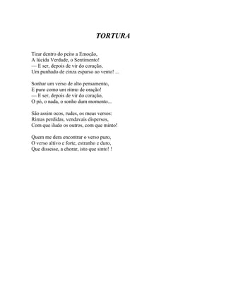 TORTURA

Tirar dentro do peito a Emoção,
A lúcida Verdade, o Sentimento!
— E ser, depois de vir do coração,
Um punhado de cinza esparso ao vento! ...

Sonhar um verso de alto pensamento,
E puro como um ritmo de oração!
— E ser, depois de vir do coração,
O pó, o nada, o sonho dum momento...

São assim ocos, rudes, os meus versos:
Rimas perdidas, vendavais dispersos,
Com que iludo os outros, com que minto!

Quem me dera encontrar o verso puro,
O verso altivo e forte, estranho e duro,
Que dissesse, a chorar, isto que sinto! !
 