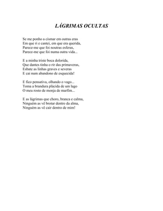 LÁGRIMAS OCULTAS

Se me ponho a cismar em outras eras
Em que ri e cantei, em que era querida,
Parece-me que foi noutras esferas,
Parece-me que foi numa outra vida...

E a minha triste boca dolorida,
Que dantes tinha o rir das primaveras,
Esbate as linhas graves e severas
E cai num abandono de esquecida!

E fico pensativa, olhando o vago...
Toma a brandura plácida de um lago
O meu rosto de monja de marfim...

E as lágrimas que choro, branca e calma,
Ninguém as vê brotar dentro da alma,
Ninguém as vê cair dentro de mim!
 