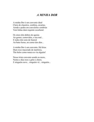 A MINHA DOR

A minha Dor é um convento ideal
Cheio de claustros, sombras, arcarias,
Aonde a pedra em convulsões sombrias
Tem linhas dum requinte escultural.

Os sinos têm dobres de agonia
Ao gemer, comovidos, o seu mal...
E todos têm sons de funeral
Ao bater horas, no correr dos dias...

A minha Dor é um convento. Há lírios
Dum roxo macerado de martírios,
Tão belos como nunca os viu alguém!

Nesse triste convento aonde eu moro,
Noites e dias rezo e grito e choro,
E ninguém ouve... ninguém vê... ninguém...
 