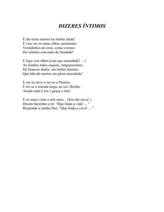 DIZERES ÍNTIMOS

É tão triste morrer na minha idade!
E vou ver os meus olhos, penitentes
Vestidinhos de roxo, como crentes
Do soturno convento da Saudade!

E logo vou olhar (com que ansiedade! ... )
As minhas mãos esguias, languescentes,
De brancos dedos, uns bebés doentes
Que hão-de morrer em plena mocidade!

E ser-se novo é ter-se o Paraíso,
É ter-se a estrada larga, ao sol, florida,
Aonde tudo é luz e graça e riso!

E os meus vinte e três anos... (Sou tão nova! )
Dizem baixinho a rir: “Que linda a vida! ... ”
Responde a minha Dor: “Que linda a cova! ... ”
 