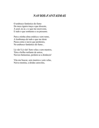 NAVIOS-FANTASMAS

O arabesco fantástico do fumo
Do meu cigarro traça o que disseste,
A azul, no ar, e o que me escreveste,
E tudo o que sonhastes e eu presumo.

Para a minha alma estática e sem rumo,
A lembrança de tudo o que me deste
Passa como o navio que perdestes,
No arabesco fantástico do fumo...

Lá vão! Lá vão! Sem velas e sem mastros,
Têm o brilho rutilante de astros,
Navios-fantasmas, perdem-se a distância!

Vão-me buscar, sem mastros e sem velas,
Noiva-menina, a doidas caravelas,
 