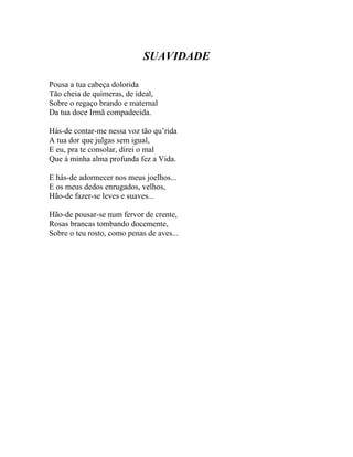 SUAVIDADE

Pousa a tua cabeça dolorida
Tão cheia de quimeras, de ideal,
Sobre o regaço brando e maternal
Da tua doce Irmã compadecida.

Hás-de contar-me nessa voz tão qu’rida
A tua dor que julgas sem igual,
E eu, pra te consolar, direi o mal
Que à minha alma profunda fez a Vida.

E hás-de adormecer nos meus joelhos...
E os meus dedos enrugados, velhos,
Hão-de fazer-se leves e suaves...

Hão-de pousar-se num fervor de crente,
Rosas brancas tombando docemente,
Sobre o teu rosto, como penas de aves...
 