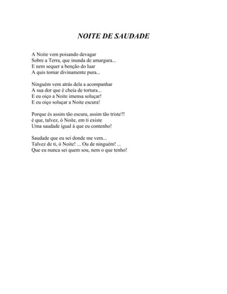NOITE DE SAUDADE

A Noite vem poisando devagar
Sobre a Terra, que inunda de amargura...
E nem sequer a benção do luar
A quis tornar divinamente pura...

Ninguém vem atrás dela a acompanhar
A sua dor que é cheia de tortura...
E eu oiço a Noite imensa soluçar!
E eu oiço soluçar a Noite escura!

Porque és assim tão escura, assim tão triste?!
é que, talvez, ó Noite, em ti existe
Uma saudade igual à que eu contenho!

Saudade que eu sei donde me vem...
Talvez de ti, ó Noite! ... Ou de ninguém! ...
Que eu nunca sei quem sou, nem o que tenho!
 