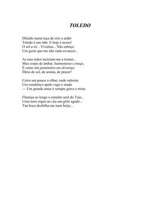 TOLEDO

Diluído numa taça de oiro a arder
Toledo é um rubi. E hoje é nosso!
O sol a rir... Vivalma... Não esboço
Um gesto que me não sinta esvaecer...

As tuas mãos tacteiam-me a tremer...
Meu corpo de âmbar, harmonioso e moço,
É como um jasmineiro em alvoroço
Ébrio de sol, de aroma, de prazer!

Cerro um pouco o olhar, onde subsiste
Um romântico apelo vago e mudo
— Um grande amor é sempre grave e triste.

Flameja ao longe o esmalte azul do Tejo...
Uma torre ergue ao céu um grito agudo...
Tua boca desfolha-me num beijo...
 