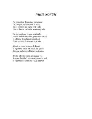 NIHIL NOVUM

Na penumbra do pórtico encantado
De Bruges, noutras eras, já vivi;
Vi os templos do Egito com Loti;
Lancei flores, na Índia, ao rio sagrado.

No horizonte de bruma opalizado,
Frente ao Bósforo errei, pensando em ti!
O silêncio dos claustros conheci
Pelos poentes de nácar e brocado...

Mordi as rosas brancas de Ispaã
E o gosto a cinza em todas era igual!
Sempre a charneca bárbara e deserta,

Triste, a florir, numa ansiedade vã!
Sempre da vida ? o mesmo estranho mal,
E o coração ? a mesma chaga aberta!
 