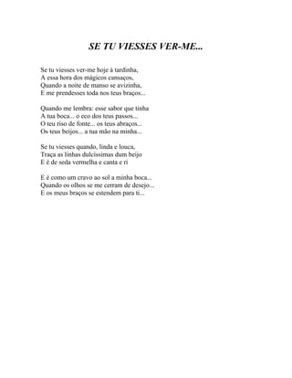 SE TU VIESSES VER-ME...

Se tu viesses ver-me hoje à tardinha,
A essa hora dos mágicos cansaços,
Quando a noite de manso se avizinha,
E me prendesses toda nos teus braços...

Quando me lembra: esse sabor que tinha
A tua boca... o eco dos teus passos...
O teu riso de fonte... os teus abraços...
Os teus beijos... a tua mão na minha...

Se tu viesses quando, linda e louca,
Traça as linhas dulcíssimas dum beijo
E é de seda vermelha e canta e ri

E é como um cravo ao sol a minha boca...
Quando os olhos se me cerram de desejo...
E os meus braços se estendem para ti...
 