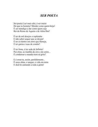 SER POETA

Ser poeta é ser mais alto, é ser maior
Do que os homens! Morder como quem beija!
É ser mendigo e dar como quem seja
Rei do Reino de Aquém e de Além Dor!

É ter de mil desejos o esplendor
E não saber sequer que se deseja!
É ter cá dentro um astro que flameja,
É ter garras e asas de condor!

É ter fome, é ter sede de Infinito!
Por elmo, as manhãs de oiro e de cetim...
É condensar o mundo num só grito!

E é amar-te, assim, perdidamente...
É seres alma, e sangue, e vida em mim
E dizê-lo cantando a toda a gente!
 