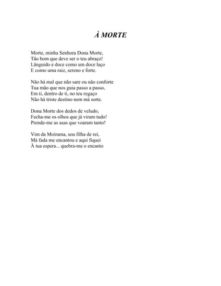 À MORTE

Morte, minha Senhora Dona Morte,
Tão bom que deve ser o teu abraço!
Lânguido e doce como um doce laço
E como uma raiz, sereno e forte.

Não há mal que não sare ou não conforte
Tua mão que nos guia passo a passo,
Em ti, dentro de ti, no teu regaço
Não há triste destino nem má sorte.

Dona Morte dos dedos de veludo,
Fecha-me os olhos que já viram tudo!
Prende-me as asas que voaram tanto!

Vim da Moirama, sou filha de rei,
Má fada me encantou e aqui fiquei
À tua espera... quebra-me o encanto
 