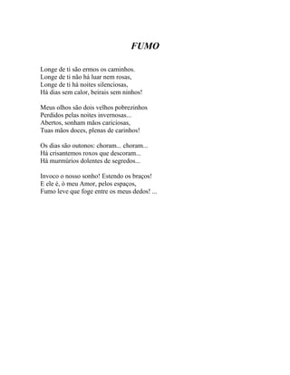 FUMO

Longe de ti são ermos os caminhos.
Longe de ti não há luar nem rosas,
Longe de ti há noites silenciosas,
Há dias sem calor, beirais sem ninhos!

Meus olhos são dois velhos pobrezinhos
Perdidos pelas noites invernosas...
Abertos, sonham mãos cariciosas,
Tuas mãos doces, plenas de carinhos!

Os dias são outonos: choram... choram...
Há crisantemos roxos que descoram...
Há murmúrios dolentes de segredos...

Invoco o nosso sonho! Estendo os braços!
E ele é, ó meu Amor, pelos espaços,
Fumo leve que foge entre os meus dedos! ...
 