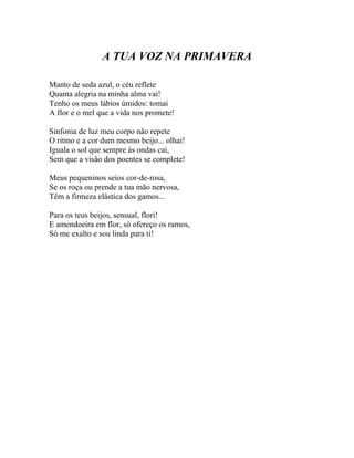 A TUA VOZ NA PRIMAVERA

Manto de seda azul, o céu reflete
Quanta alegria na minha alma vai!
Tenho os meus lábios úmidos: tomai
A flor e o mel que a vida nos promete!

Sinfonia de luz meu corpo não repete
O ritmo e a cor dum mesmo beijo... olhai!
Iguala o sol que sempre às ondas cai,
Sem que a visão dos poentes se complete!

Meus pequeninos seios cor-de-rosa,
Se os roça ou prende a tua mão nervosa,
Têm a firmeza elástica dos gamos...

Para os teus beijos, sensual, flori!
E amendoeira em flor, só ofereço os ramos,
Só me exalto e sou linda para ti!
 